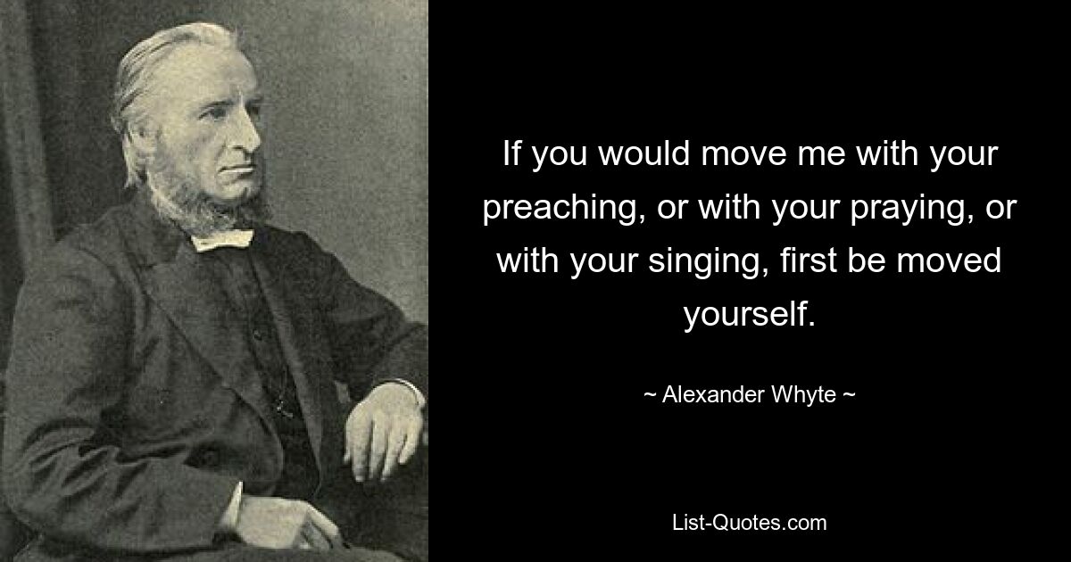 If you would move me with your preaching, or with your praying, or with your singing, first be moved yourself. — © Alexander Whyte