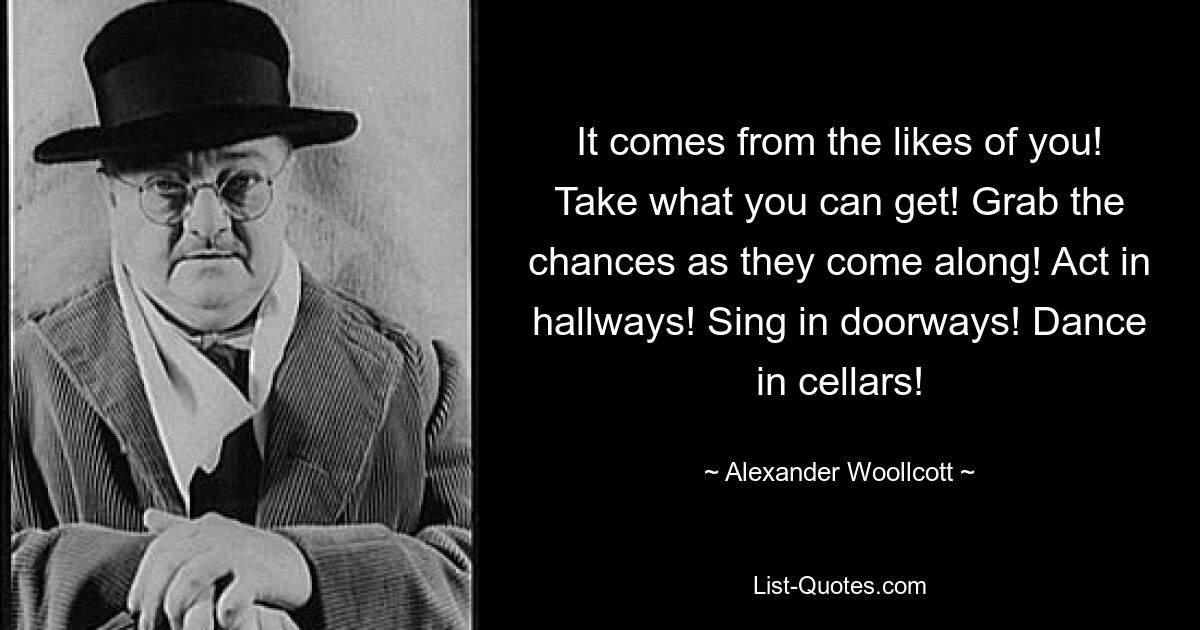 It comes from the likes of you! Take what you can get! Grab the chances as they come along! Act in hallways! Sing in doorways! Dance in cellars! — © Alexander Woollcott