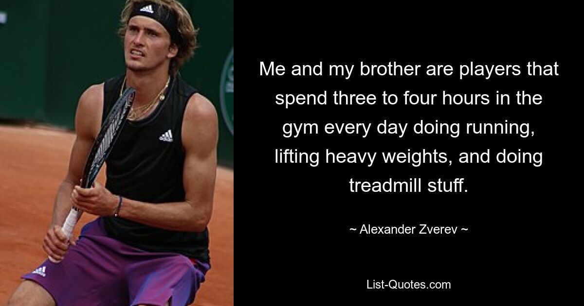 Me and my brother are players that spend three to four hours in the gym every day doing running, lifting heavy weights, and doing treadmill stuff. — © Alexander Zverev