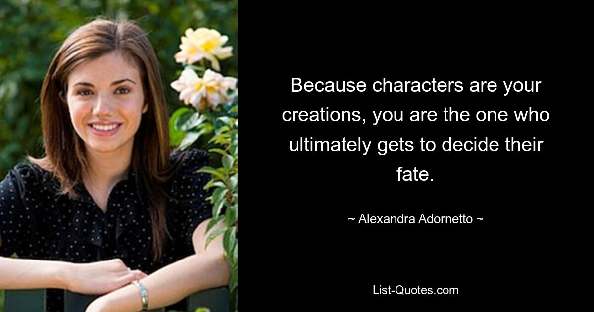 Because characters are your creations, you are the one who ultimately gets to decide their fate. — © Alexandra Adornetto