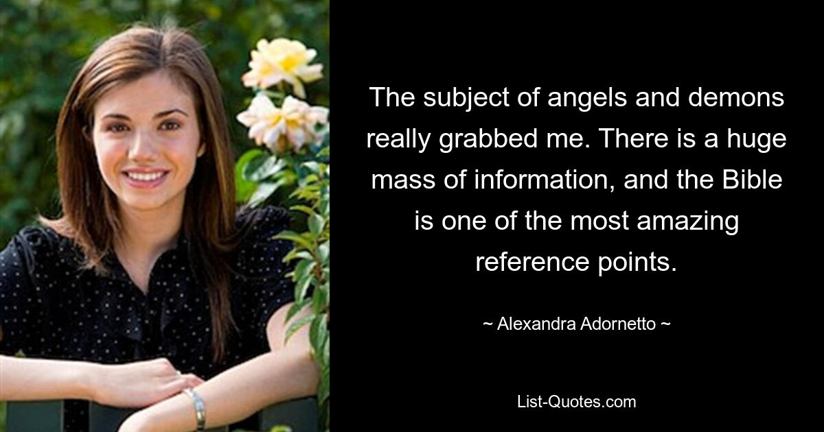 The subject of angels and demons really grabbed me. There is a huge mass of information, and the Bible is one of the most amazing reference points. — © Alexandra Adornetto