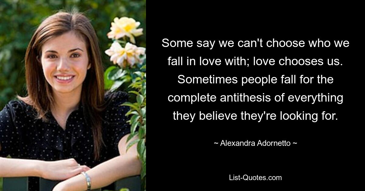 Some say we can't choose who we fall in love with; love chooses us. Sometimes people fall for the complete antithesis of everything they believe they're looking for. — © Alexandra Adornetto