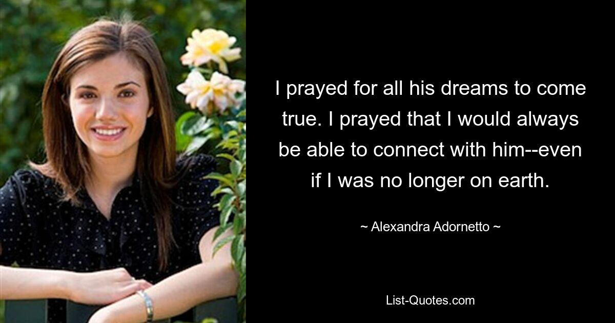 I prayed for all his dreams to come true. I prayed that I would always be able to connect with him--even if I was no longer on earth. — © Alexandra Adornetto