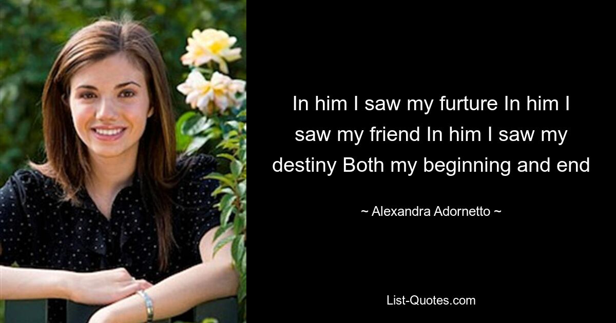 In him I saw my furture In him I saw my friend In him I saw my destiny Both my beginning and end — © Alexandra Adornetto