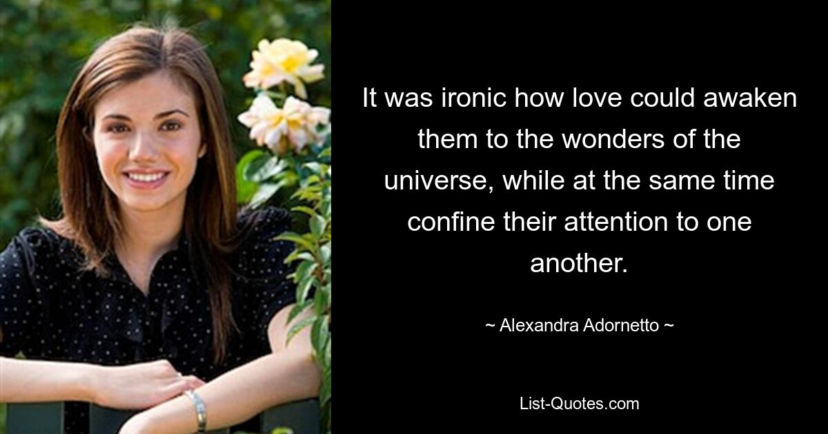 It was ironic how love could awaken them to the wonders of the universe, while at the same time confine their attention to one another. — © Alexandra Adornetto