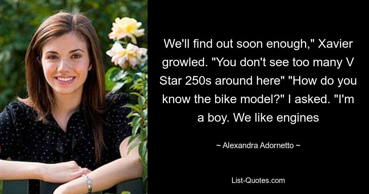 We'll find out soon enough," Xavier growled. "You don't see too many V Star 250s around here" "How do you know the bike model?" I asked. "I'm a boy. We like engines — © Alexandra Adornetto