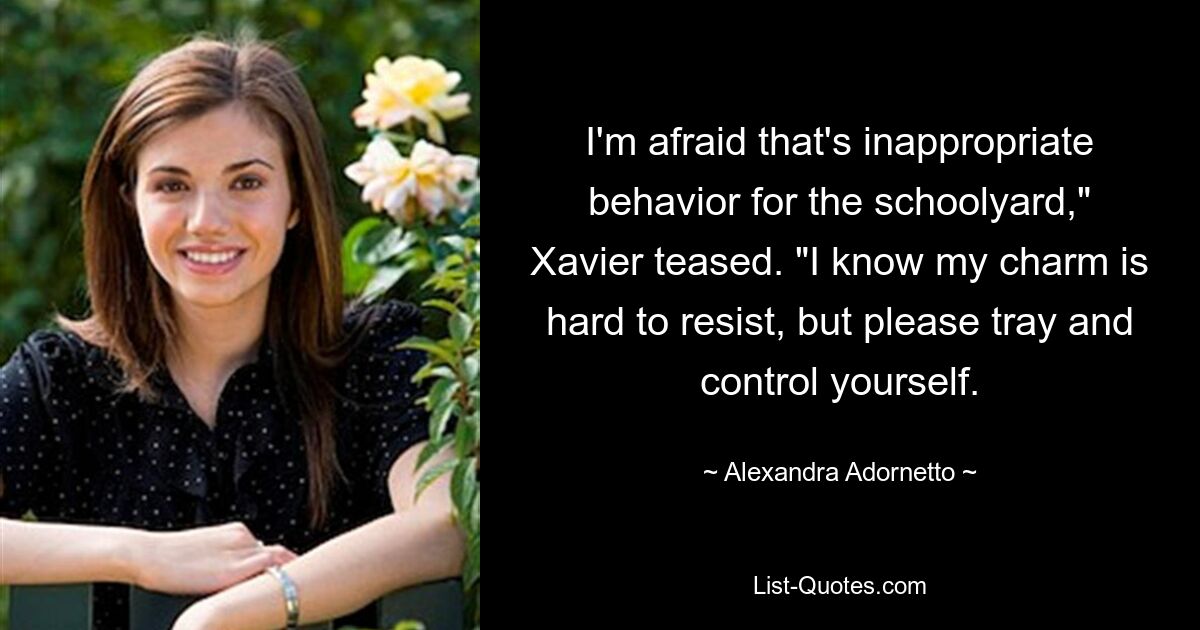 I'm afraid that's inappropriate behavior for the schoolyard," Xavier teased. "I know my charm is hard to resist, but please tray and control yourself. — © Alexandra Adornetto