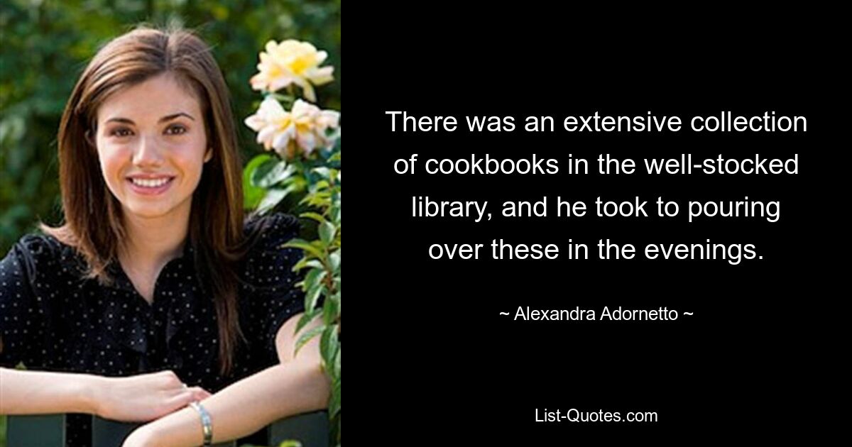 There was an extensive collection of cookbooks in the well-stocked library, and he took to pouring over these in the evenings. — © Alexandra Adornetto