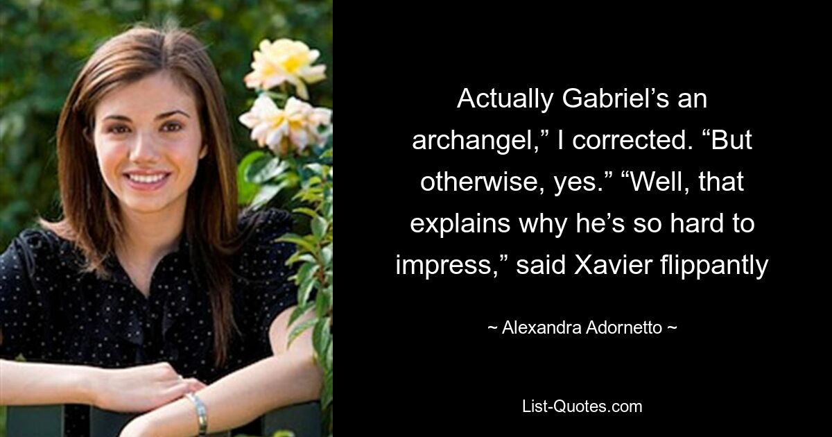 Actually Gabriel’s an archangel,” I corrected. “But otherwise, yes.” “Well, that explains why he’s so hard to impress,” said Xavier flippantly — © Alexandra Adornetto