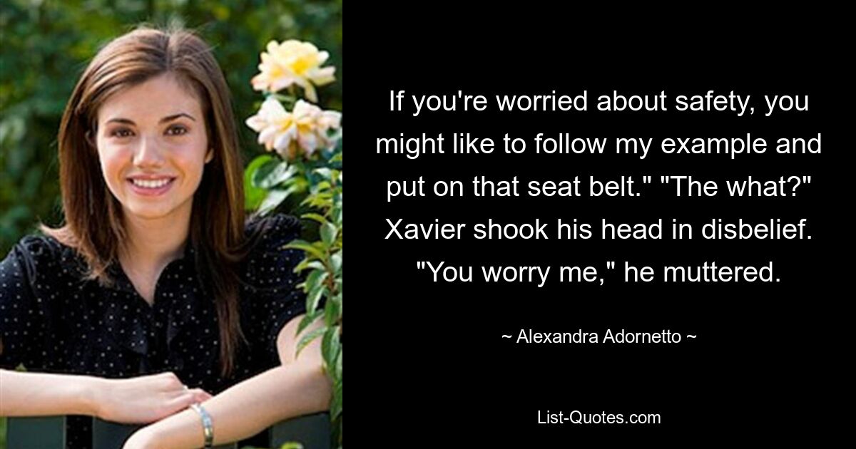 If you're worried about safety, you might like to follow my example and put on that seat belt." "The what?" Xavier shook his head in disbelief. "You worry me," he muttered. — © Alexandra Adornetto