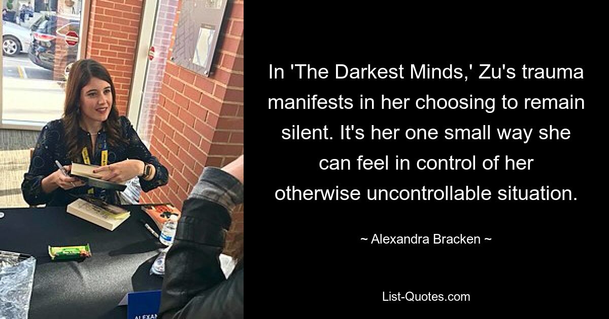 In 'The Darkest Minds,' Zu's trauma manifests in her choosing to remain silent. It's her one small way she can feel in control of her otherwise uncontrollable situation. — © Alexandra Bracken