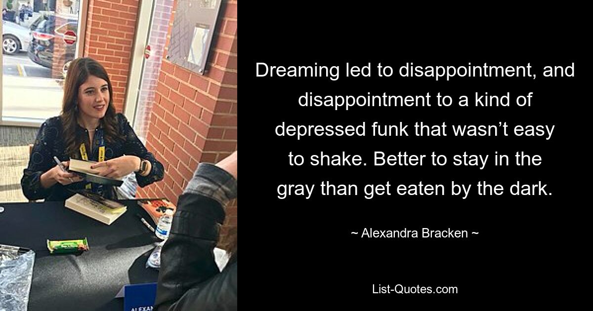 Dreaming led to disappointment, and disappointment to a kind of depressed funk that wasn’t easy to shake. Better to stay in the gray than get eaten by the dark. — © Alexandra Bracken