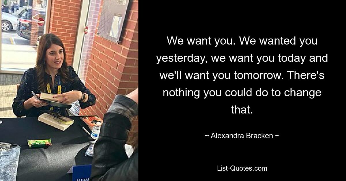 We want you. We wanted you yesterday, we want you today and we'll want you tomorrow. There's nothing you could do to change that. — © Alexandra Bracken