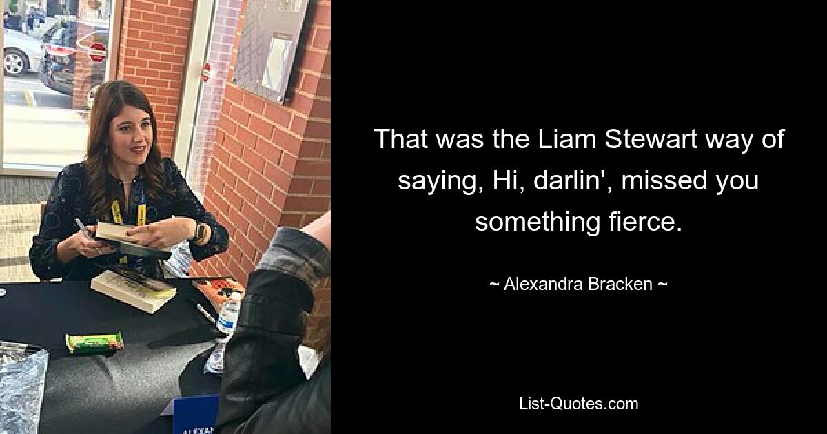 That was the Liam Stewart way of saying, Hi, darlin', missed you something fierce. — © Alexandra Bracken