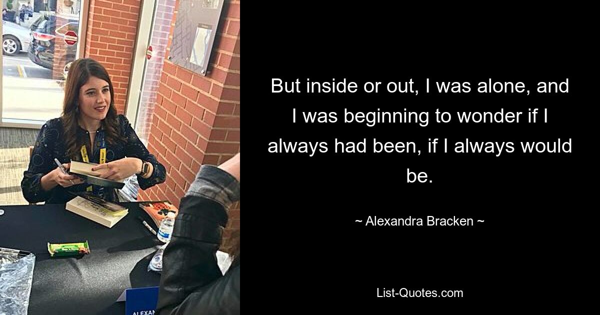 But inside or out, I was alone, and I was beginning to wonder if I always had been, if I always would be. — © Alexandra Bracken