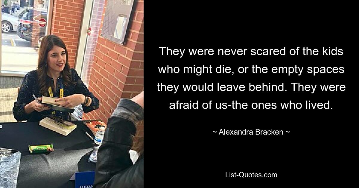 They were never scared of the kids who might die, or the empty spaces they would leave behind. They were afraid of us-the ones who lived. — © Alexandra Bracken