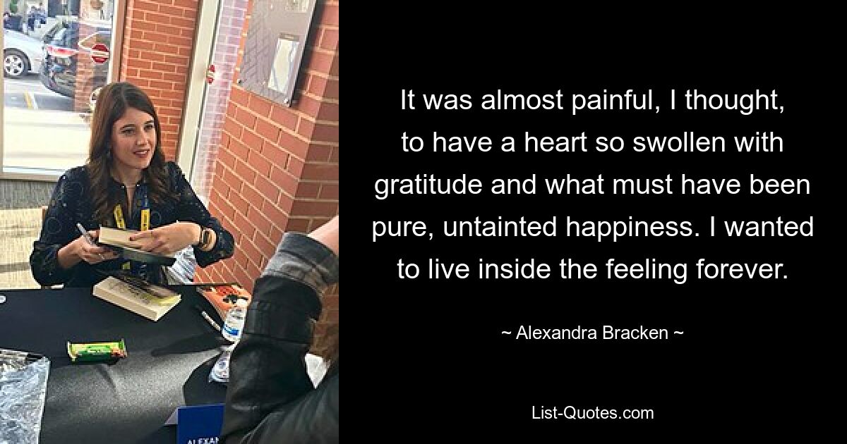 It was almost painful, I thought, to have a heart so swollen with gratitude and what must have been pure, untainted happiness. I wanted to live inside the feeling forever. — © Alexandra Bracken