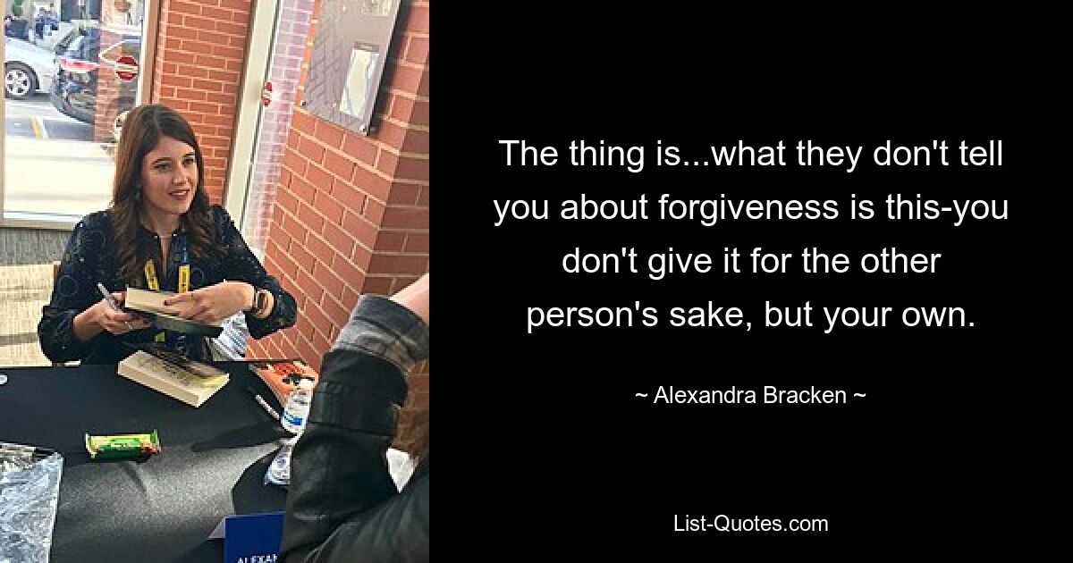 The thing is...what they don't tell you about forgiveness is this-you don't give it for the other person's sake, but your own. — © Alexandra Bracken