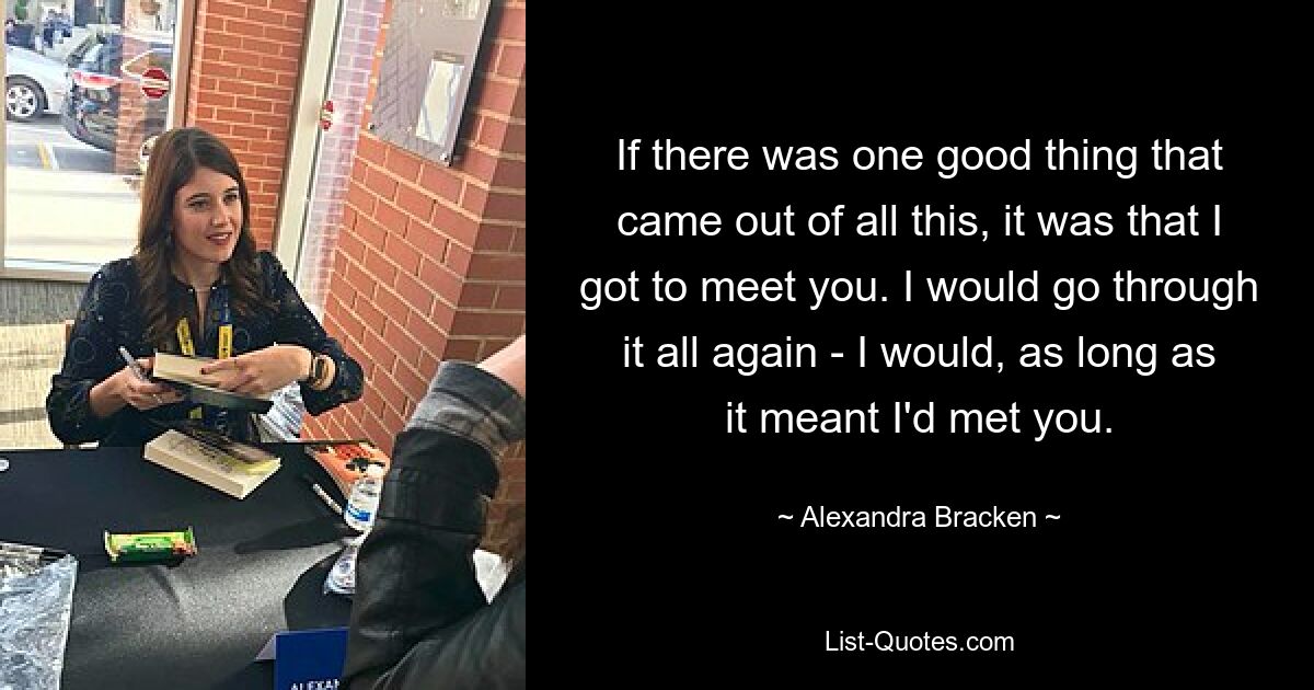 If there was one good thing that came out of all this, it was that I got to meet you. I would go through it all again - I would, as long as it meant I'd met you. — © Alexandra Bracken