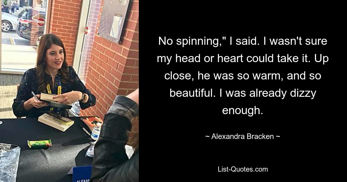 No spinning," I said. I wasn't sure my head or heart could take it. Up close, he was so warm, and so beautiful. I was already dizzy enough. — © Alexandra Bracken