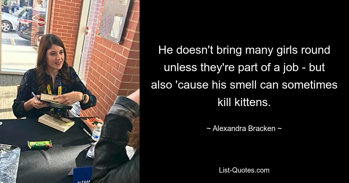 He doesn't bring many girls round unless they're part of a job - but also 'cause his smell can sometimes kill kittens. — © Alexandra Bracken