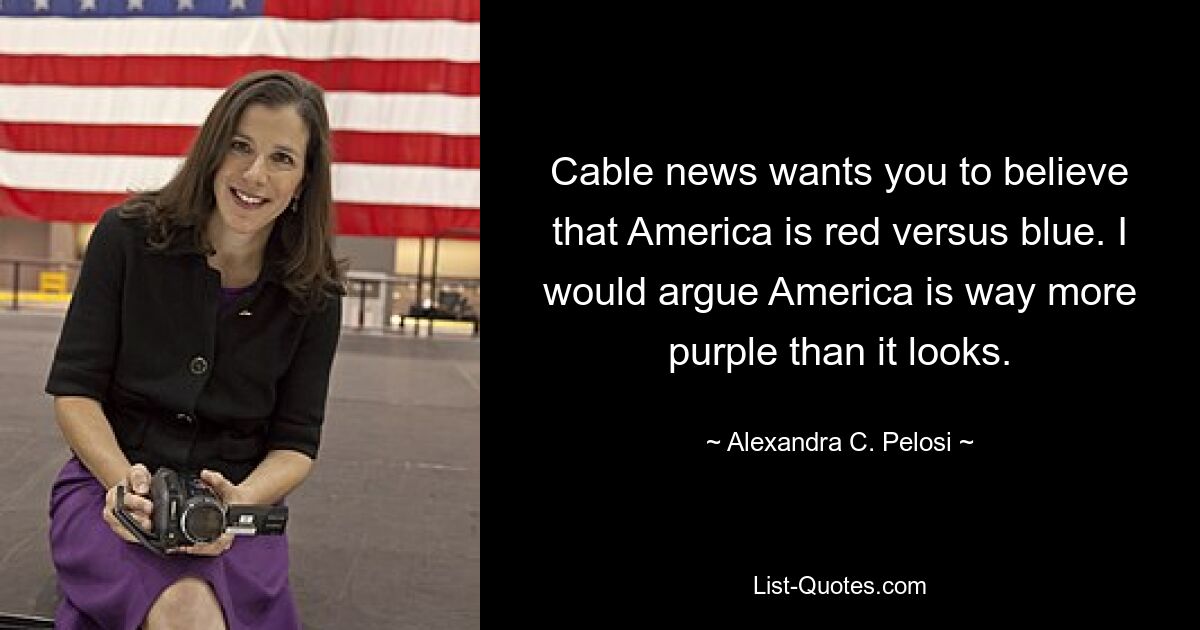 Cable news wants you to believe that America is red versus blue. I would argue America is way more purple than it looks. — © Alexandra C. Pelosi