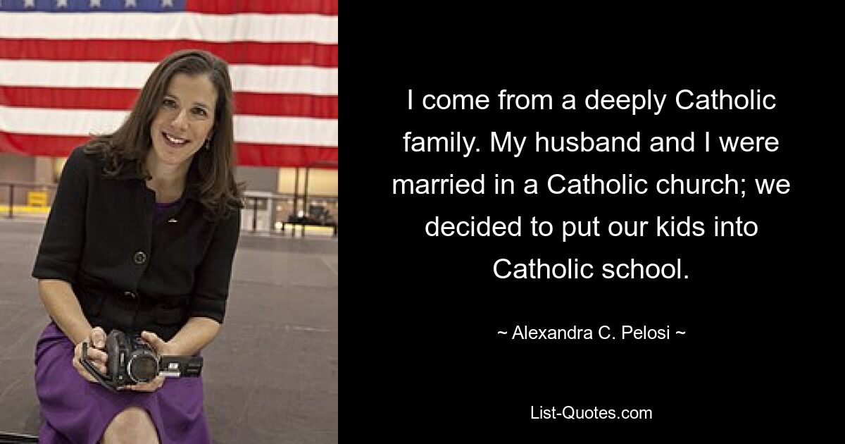 I come from a deeply Catholic family. My husband and I were married in a Catholic church; we decided to put our kids into Catholic school. — © Alexandra C. Pelosi