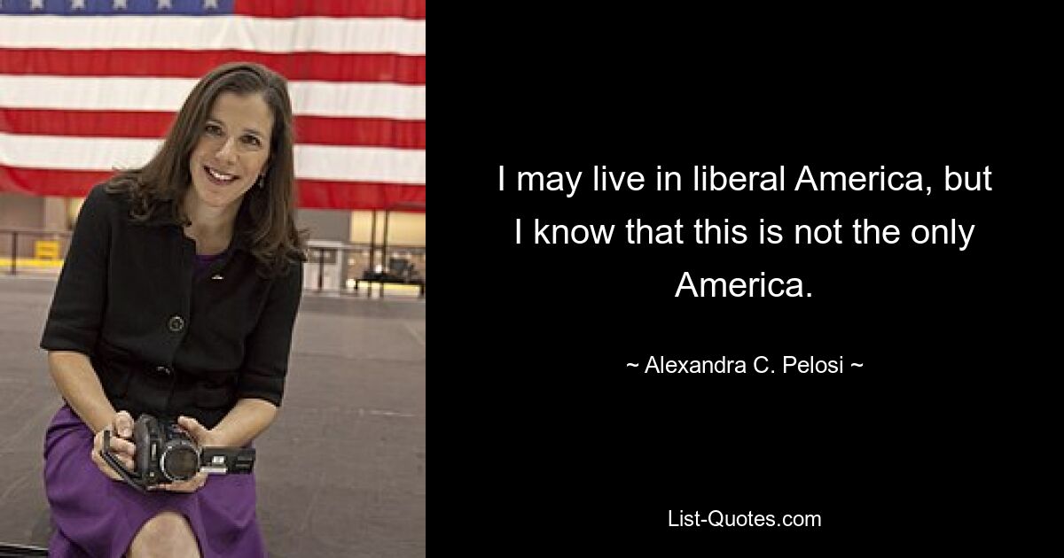 I may live in liberal America, but I know that this is not the only America. — © Alexandra C. Pelosi