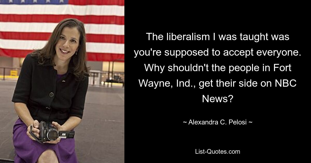 The liberalism I was taught was you're supposed to accept everyone. Why shouldn't the people in Fort Wayne, Ind., get their side on NBC News? — © Alexandra C. Pelosi