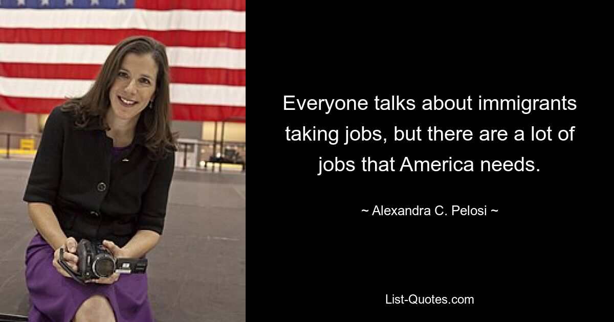 Everyone talks about immigrants taking jobs, but there are a lot of jobs that America needs. — © Alexandra C. Pelosi