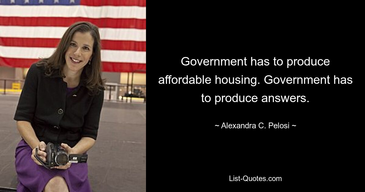 Government has to produce affordable housing. Government has to produce answers. — © Alexandra C. Pelosi