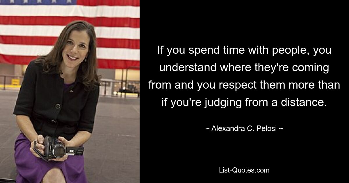 If you spend time with people, you understand where they're coming from and you respect them more than if you're judging from a distance. — © Alexandra C. Pelosi