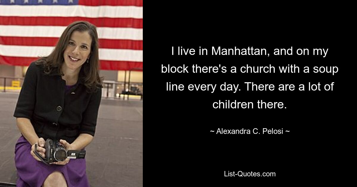 I live in Manhattan, and on my block there's a church with a soup line every day. There are a lot of children there. — © Alexandra C. Pelosi