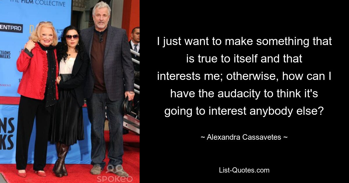 I just want to make something that is true to itself and that interests me; otherwise, how can I have the audacity to think it's going to interest anybody else? — © Alexandra Cassavetes