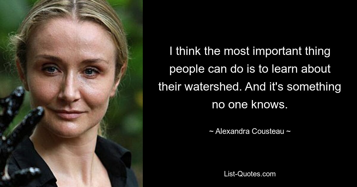 I think the most important thing people can do is to learn about their watershed. And it's something no one knows. — © Alexandra Cousteau