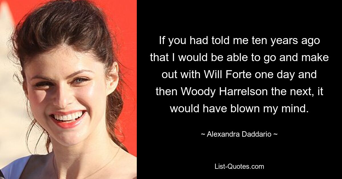 If you had told me ten years ago that I would be able to go and make out with Will Forte one day and then Woody Harrelson the next, it would have blown my mind. — © Alexandra Daddario