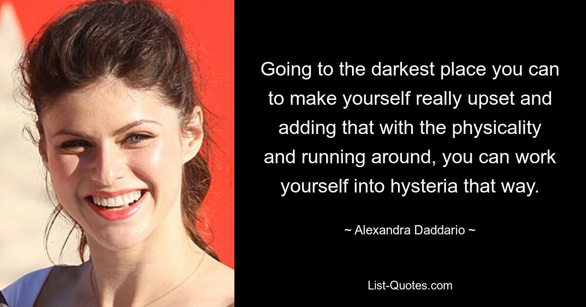 Going to the darkest place you can to make yourself really upset and adding that with the physicality and running around, you can work yourself into hysteria that way. — © Alexandra Daddario