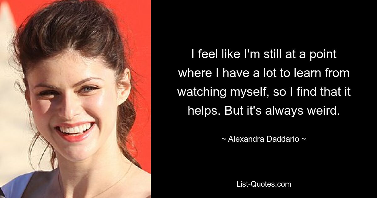 I feel like I'm still at a point where I have a lot to learn from watching myself, so I find that it helps. But it's always weird. — © Alexandra Daddario