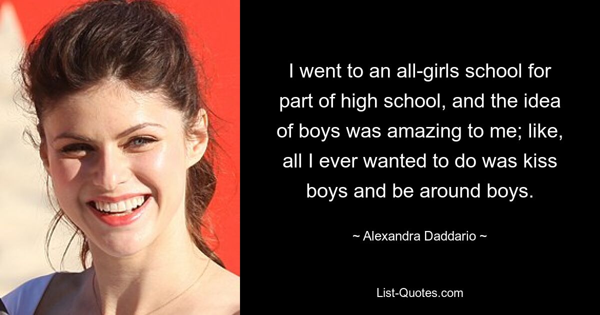 I went to an all-girls school for part of high school, and the idea of boys was amazing to me; like, all I ever wanted to do was kiss boys and be around boys. — © Alexandra Daddario