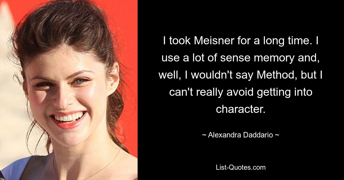 I took Meisner for a long time. I use a lot of sense memory and, well, I wouldn't say Method, but I can't really avoid getting into character. — © Alexandra Daddario