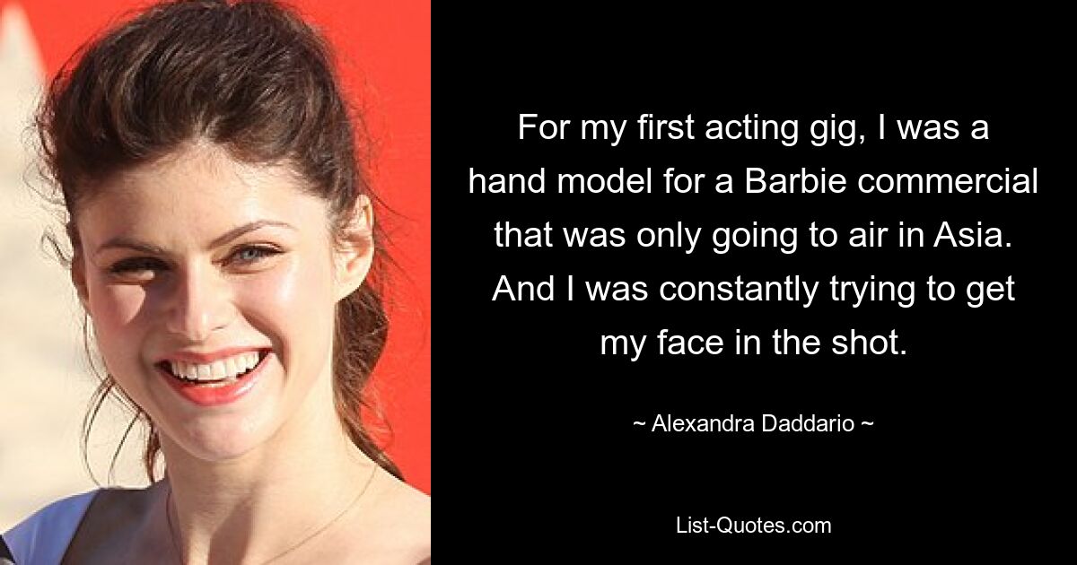 For my first acting gig, I was a hand model for a Barbie commercial that was only going to air in Asia. And I was constantly trying to get my face in the shot. — © Alexandra Daddario