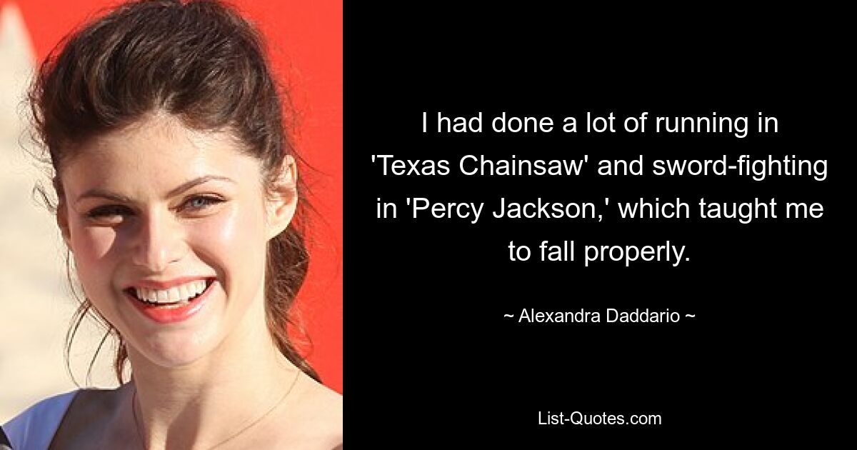 I had done a lot of running in 'Texas Chainsaw' and sword-fighting in 'Percy Jackson,' which taught me to fall properly. — © Alexandra Daddario