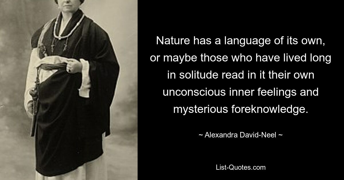 Nature has a language of its own, or maybe those who have lived long in solitude read in it their own unconscious inner feelings and mysterious foreknowledge. — © Alexandra David-Neel