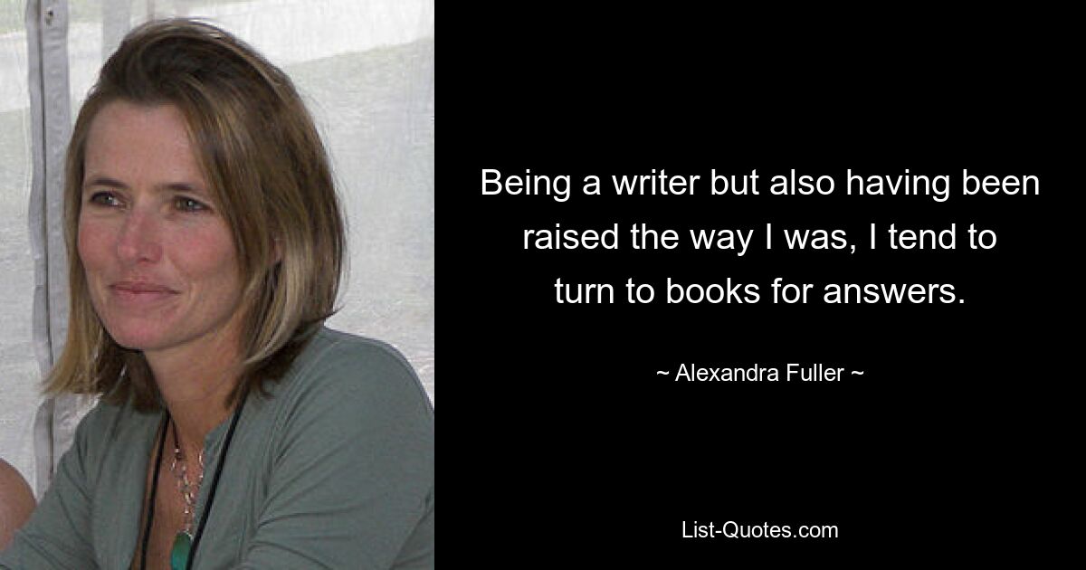 Being a writer but also having been raised the way I was, I tend to turn to books for answers. — © Alexandra Fuller