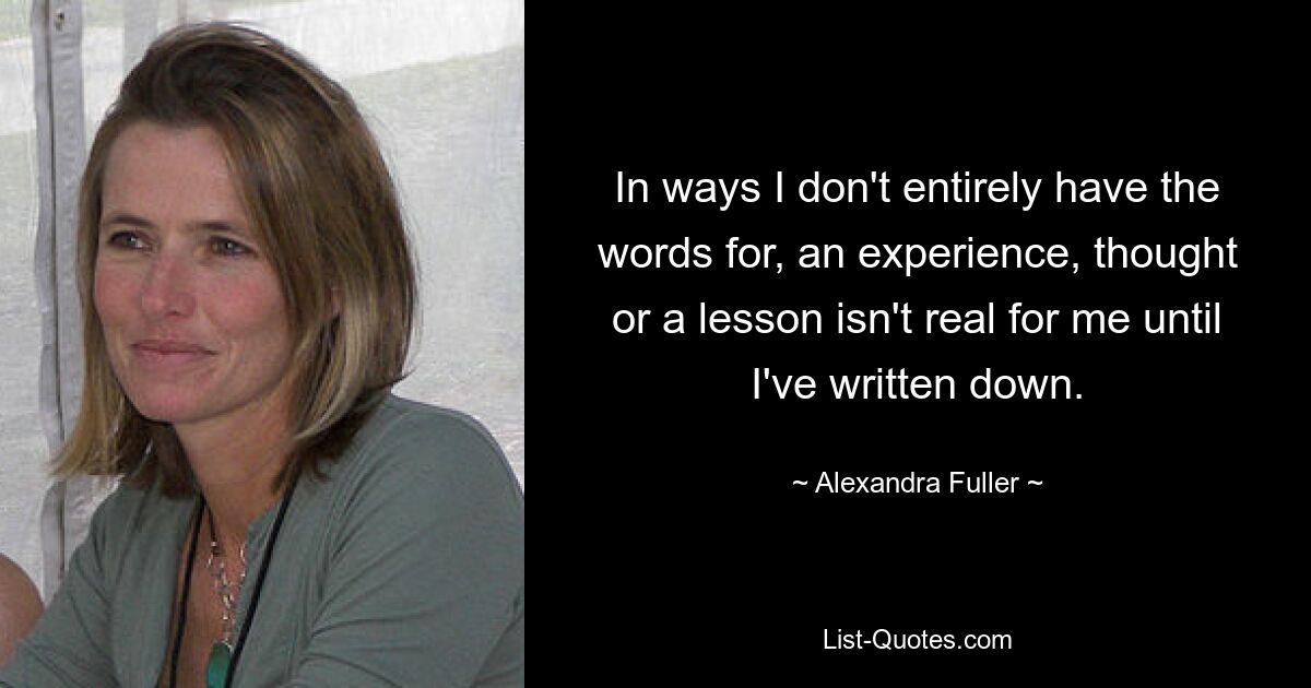 In ways I don't entirely have the words for, an experience, thought or a lesson isn't real for me until I've written down. — © Alexandra Fuller