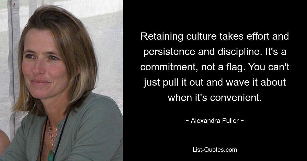 Retaining culture takes effort and persistence and discipline. It's a commitment, not a flag. You can't just pull it out and wave it about when it's convenient. — © Alexandra Fuller