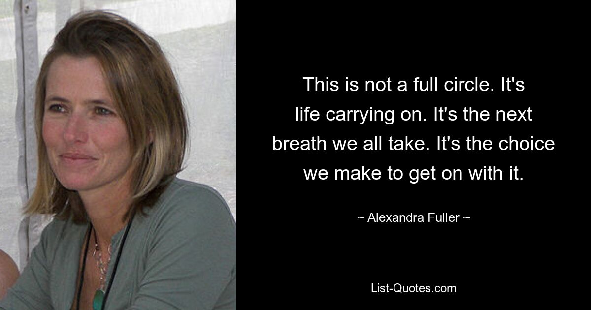 This is not a full circle. It's life carrying on. It's the next breath we all take. It's the choice we make to get on with it. — © Alexandra Fuller