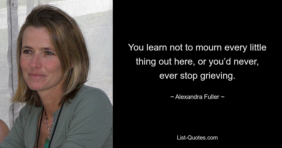 You learn not to mourn every little thing out here, or you’d never, ever stop grieving. — © Alexandra Fuller