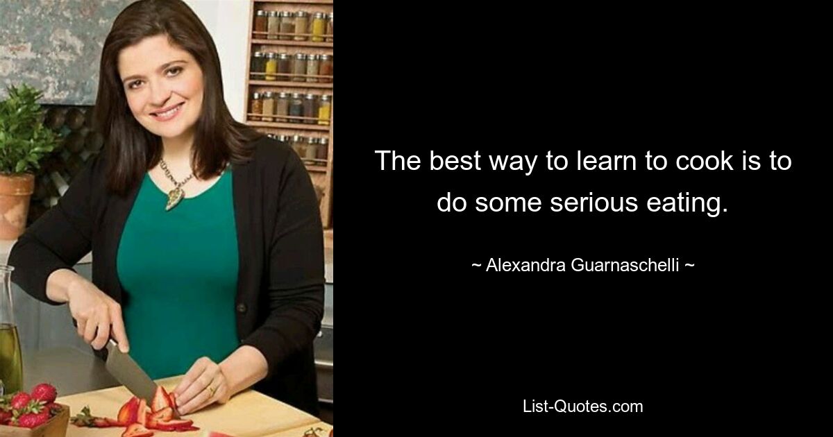 The best way to learn to cook is to do some serious eating. — © Alexandra Guarnaschelli