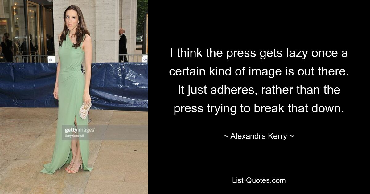 I think the press gets lazy once a certain kind of image is out there. It just adheres, rather than the press trying to break that down. — © Alexandra Kerry